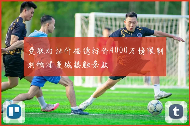 曼联对拉什福德标价4000万镑限制利物浦曼城接触条款
