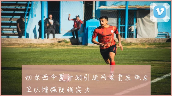 切尔西今夏计划引进两名首发级后卫以增强防线实力