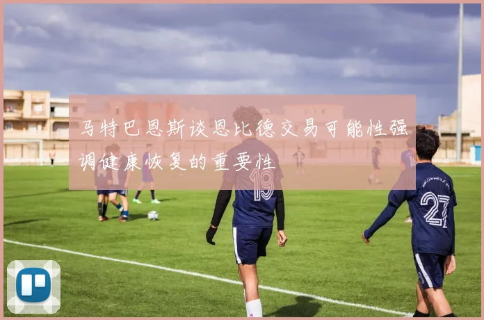 马特巴恩斯谈恩比德交易可能性强调健康恢复的重要性