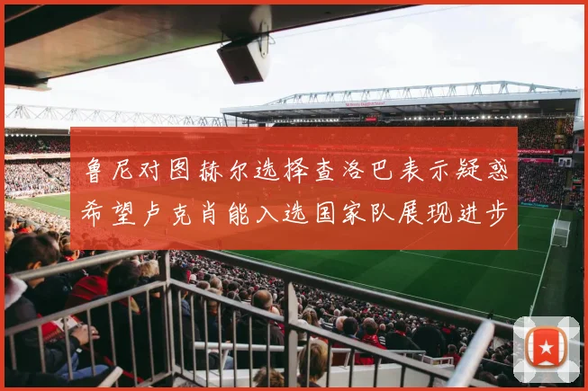 鲁尼对图赫尔选择查洛巴表示疑惑希望卢克肖能入选国家队展现进步