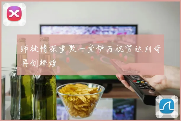 师徒情深重聚一堂伊万祝贺达利奇再创辉煌
