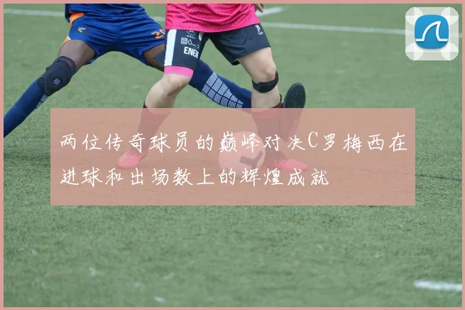 两位传奇球员的巅峰对决C罗梅西在进球和出场数上的辉煌成就
