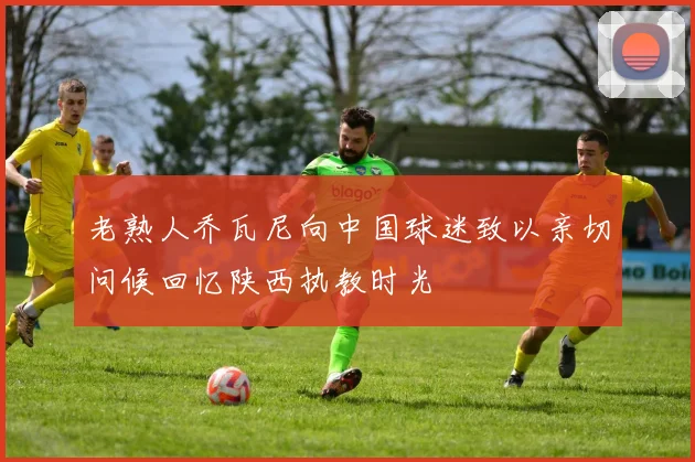 老熟人乔瓦尼向中国球迷致以亲切问候回忆陕西执教时光