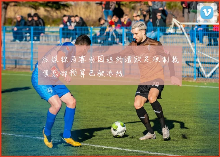 法媒称马赛或因违约遭欧足联制裁俱乐部预算已被冻结