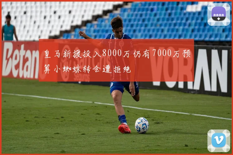 皇马新援投入8000万仍有7000万预算小蜘蛛转会遭拒绝