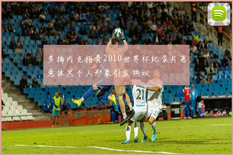 多梅内克指责2010世界杯纪录片恶意抹黑个人形象引发热议