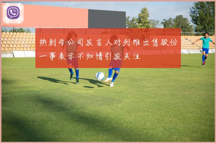 热刺母公司发言人对列维出售股份一事表示不知情引发关注