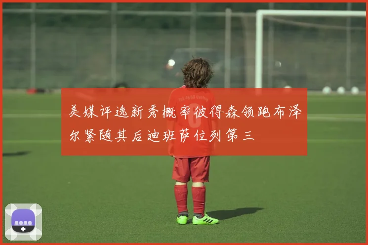 美媒评选新秀概率彼得森领跑布泽尔紧随其后迪班萨位列第三