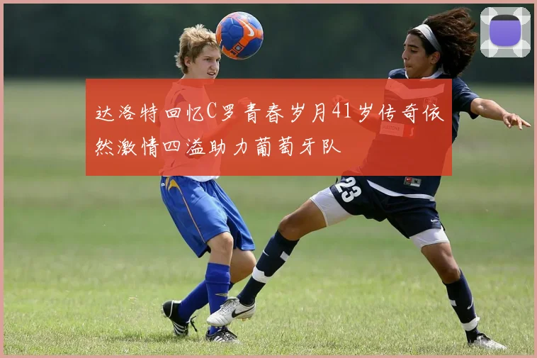 达洛特回忆C罗青春岁月41岁传奇依然激情四溢助力葡萄牙队
