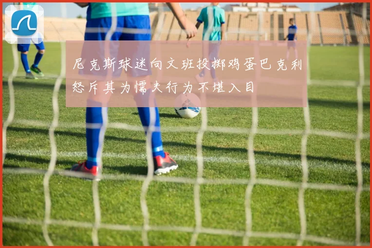 尼克斯球迷向文班投掷鸡蛋巴克利怒斥其为懦夫行为不堪入目