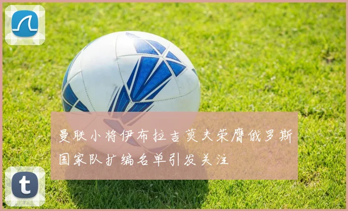 曼联小将伊布拉吉莫夫荣膺俄罗斯国家队扩编名单引发关注