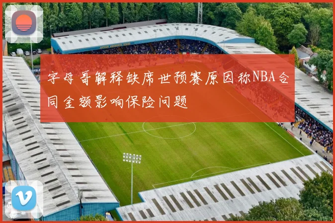字母哥解释缺席世预赛原因称NBA合同金额影响保险问题